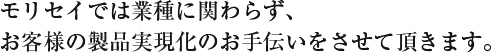 モリセイでは業種に関わらず、お客様の製品実現化のお手伝いをさせて頂きます。